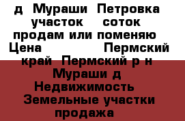 д. Мураши (Петровка )участок 12 соток, продам или поменяю › Цена ­ 350 000 - Пермский край, Пермский р-н, Мураши д. Недвижимость » Земельные участки продажа   